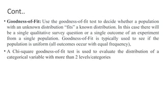 Cont..
• Goodness-of-Fit: Use the goodness-of-fit test to decide whether a population
with an unknown distribution “fits” a known distribution. In this case there will
be a single qualitative survey question or a single outcome of an experiment
from a single population. Goodness-of-Fit is typically used to see if the
population is uniform (all outcomes occur with equal frequency),
• A Chi-square goodness-of-fit test is used to evaluate the distribution of a
categorical variable with more than 2 levels/categories
 