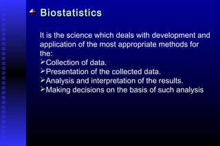 BiostatisticsBiostatistics
It is the science which deals with development and
application of the most appropriate methods for
the:
Collection of data.
Presentation of the collected data.
Analysis and interpretation of the results.
Making decisions on the basis of such analysis
 