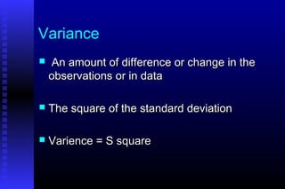Variance
 An amount of difference or change in theAn amount of difference or change in the
observations or in dataobservations or in data
 The square of the standard deviationThe square of the standard deviation
 Varience = S squareVarience = S square
 