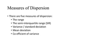Measures of Dispersion
• There are five measures of dispersion:
• The range
• The semi-interquartile range (SIR)
• Variance / standard deviation
• Mean deviation
• Co-efficient of variance
 