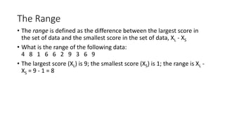 The Range
• The range is defined as the difference between the largest score in
the set of data and the smallest score in the set of data, XL - XS
• What is the range of the following data:
4 8 1 6 6 2 9 3 6 9
• The largest score (XL) is 9; the smallest score (XS) is 1; the range is XL -
XS = 9 - 1 = 8
 