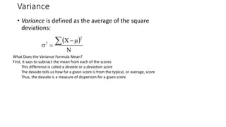 Variance
• Variance is defined as the average of the square
deviations:
 
N
X
2
2  



What Does the Variance Formula Mean?
First, it says to subtract the mean from each of the scores
This difference is called a deviate or a deviation score
The deviate tells us how far a given score is from the typical, or average, score
Thus, the deviate is a measure of dispersion for a given score
 