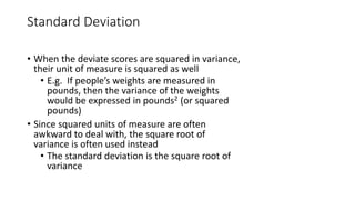 Standard Deviation
• When the deviate scores are squared in variance,
their unit of measure is squared as well
• E.g. If people’s weights are measured in
pounds, then the variance of the weights
would be expressed in pounds2 (or squared
pounds)
• Since squared units of measure are often
awkward to deal with, the square root of
variance is often used instead
• The standard deviation is the square root of
variance
 