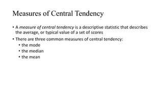 Measures of Central Tendency
• A measure of central tendency is a descriptive statistic that describes
the average, or typical value of a set of scores
• There are three common measures of central tendency:
• the mode
• the median
• the mean
 