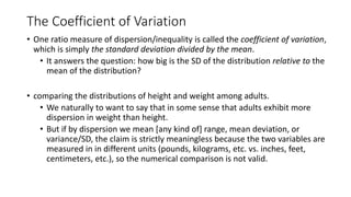 The Coefficient of Variation
• One ratio measure of dispersion/inequality is called the coefficient of variation,
which is simply the standard deviation divided by the mean.
• It answers the question: how big is the SD of the distribution relative to the
mean of the distribution?
• comparing the distributions of height and weight among adults.
• We naturally to want to say that in some sense that adults exhibit more
dispersion in weight than height.
• But if by dispersion we mean [any kind of] range, mean deviation, or
variance/SD, the claim is strictly meaningless because the two variables are
measured in in different units (pounds, kilograms, etc. vs. inches, feet,
centimeters, etc.), so the numerical comparison is not valid.
 