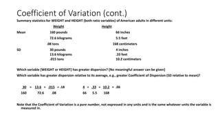 Coefficient of Variation (cont.)
Summary statistics for WEIGHT and HEIGHT (both ratio variables) of American adults in different units:
Weight Height
Mean 160 pounds 66 inches
72.6 kilograms 5.5 feet
.08 tons 168 centimeters
SD 30 pounds 4 inches
13.6 kilograms .33 feet
.015 tons 10.2 centimeters
Which variable [WEIGHT or HEIGHT] has greater dispersion? [No meaningful answer can be given]
Which variable has greater dispersion relative to its average, e.g., greater Coefficient of Dispersion (SD relative to mean)?
30 = 13.6 = .015 = .18 4 = .33 = 10.2 = .06
160 72.6 .08 66 5.5 168
Note that the Coefficient of Variation is a pure number, not expressed in any units and is the same whatever units the variable is
measured in.
 