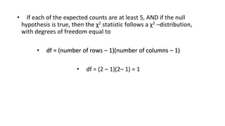 • If each of the expected counts are at least 5, AND if the null
hypothesis is true, then the χ2 statistic follows a χ2 –distribution,
with degrees of freedom equal to
• df = (number of rows – 1)(number of columns – 1)
• df = (2 – 1)(2– 1) = 1
 