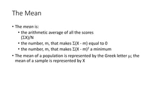 The Mean
• The mean is:
• the arithmetic average of all the scores
(X)/N
• the number, m, that makes (X - m) equal to 0
• the number, m, that makes (X - m)2 a minimum
• The mean of a population is represented by the Greek letter ; the
mean of a sample is represented by X
 