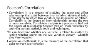 Pearson’s Correlation
• Correlation: It is a process of studying the cause and effect
relationship that exist between two variable. statistical index
of the degree to which two variables are associated, or related.
Correlation is the degree of inter-relationship among the two
or more variables. Correlation analysis is a process to find out
the degree of relationship between two or more variables by
applying various statistical tools and techniques.
We can determine whether one variable is related to another by
seeing whether scores on the two variables covary---whether
they vary together.
Correlation coefficient: It is the measure of the correlation that
exist between two variables.
 
