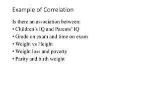 Example of Correlation
Is there an association between:
• Children’s IQ and Parents’ IQ
• Grade on exam and time on exam
• Weight vs Height
• Weight loss and poverty
• Parity and birth weight
 