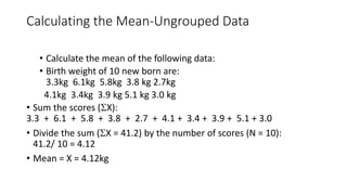 Calculating the Mean-Ungrouped Data
• Calculate the mean of the following data:
• Birth weight of 10 new born are:
3.3kg 6.1kg 5.8kg 3.8 kg 2.7kg
4.1kg 3.4kg 3.9 kg 5.1 kg 3.0 kg
• Sum the scores (X):
3.3 + 6.1 + 5.8 + 3.8 + 2.7 + 4.1 + 3.4 + 3.9 + 5.1 + 3.0
• Divide the sum (X = 41.2) by the number of scores (N = 10):
41.2/ 10 = 4.12
• Mean = X = 4.12kg
 