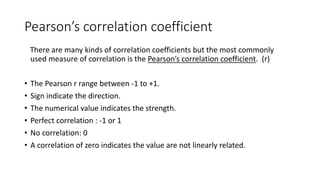 Pearson’s correlation coefficient
There are many kinds of correlation coefficients but the most commonly
used measure of correlation is the Pearson’s correlation coefficient. (r)
• The Pearson r range between -1 to +1.
• Sign indicate the direction.
• The numerical value indicates the strength.
• Perfect correlation : -1 or 1
• No correlation: 0
• A correlation of zero indicates the value are not linearly related.
 