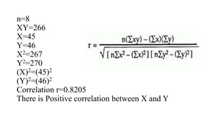 n=8
XY=266
X=45
Y=46
X2=267
Y2=270
(X)2=(45)2
(Y)2=(46)2
Correlation r=0.8205
There is Positive correlation between X and Y
 