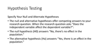 Hypothesis Testing
Specify Your Null and Alternate Hypotheses
• The null and alternative hypotheses offer competing answers to your
research question. When the research question asks “Does the
independent variable affect the dependent variable?”:
• The null hypothesis (H0) answers “No, there’s no effect in the
population.”
• The alternative hypothesis (Ha) answers “Yes, there is an effect in the
population.”
 
