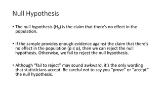 Null Hypothesis
• The null hypothesis (H0) is the claim that there’s no effect in the
population.
• If the sample provides enough evidence against the claim that there’s
no effect in the population (p ≤ α), then we can reject the null
hypothesis. Otherwise, we fail to reject the null hypothesis.
• Although “fail to reject” may sound awkward, it’s the only wording
that statisticians accept. Be careful not to say you “prove” or “accept”
the null hypothesis.
 
