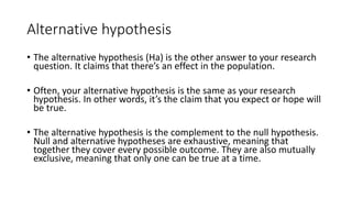 Alternative hypothesis
• The alternative hypothesis (Ha) is the other answer to your research
question. It claims that there’s an effect in the population.
• Often, your alternative hypothesis is the same as your research
hypothesis. In other words, it’s the claim that you expect or hope will
be true.
• The alternative hypothesis is the complement to the null hypothesis.
Null and alternative hypotheses are exhaustive, meaning that
together they cover every possible outcome. They are also mutually
exclusive, meaning that only one can be true at a time.
 