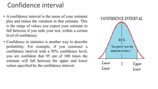 Confidence interval
• A confidence interval is the mean of your estimate
plus and minus the variation in that estimate. This
is the range of values you expect your estimate to
fall between if you redo your test, within a certain
level of confidence.
• Confidence in statistics is another way to describe
probability. For example, if you construct a
confidence interval with a 95% confidence level,
you are confident that 95 out of 100 times the
estimate will fall between the upper and lower
values specified by the confidence interval.
 