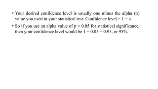 • Your desired confidence level is usually one minus the alpha (α)
value you used in your statistical test: Confidence level = 1 − a
• So if you use an alpha value of p < 0.05 for statistical significance,
then your confidence level would be 1 − 0.05 = 0.95, or 95%.
 