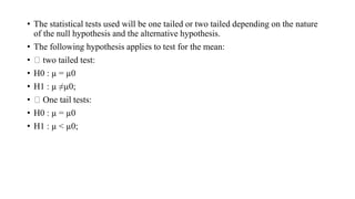 • The statistical tests used will be one tailed or two tailed depending on the nature
of the null hypothesis and the alternative hypothesis.
• The following hypothesis applies to test for the mean:
• two tailed test:
• H0 : µ = µ0
• H1 : µ ≠µ0;
• One tail tests:
• H0 : µ = µ0
• H1 : µ < µ0;
 
