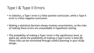 Type I & Type II Errors
• In statistics, a Type I error is a false positive conclusion, while a Type II
error is a false negative conclusion.
• Making a statistical decision always involves uncertainties, so the risks
of making these errors are unavoidable in hypothesis testing.
• The probability of making a Type I error is the significance level, or
alpha (α), while the probability of making a Type II error is beta (β).
These risks can be minimized through careful planning in your study
design.
 