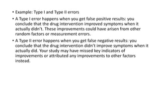 • Example: Type I and Type II errors
• A Type I error happens when you get false positive results: you
conclude that the drug intervention improved symptoms when it
actually didn’t. These improvements could have arisen from other
random factors or measurement errors.
• A Type II error happens when you get false negative results: you
conclude that the drug intervention didn’t improve symptoms when it
actually did. Your study may have missed key indicators of
improvements or attributed any improvements to other factors
instead.
 