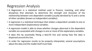 Regression Analysis
• A Regression is a statistical method used in finance, investing, and other
disciplines that attempts to determine the strength and character of the
relationship between one dependent variable (usually denoted by Y) and a series
of other variables (known as independent variables).
• A regression is a statistical technique that relates a dependent variable to one or
more independent (explanatory) variables.
• A regression model is able to show whether changes observed in the dependent
variable are associated with changes in one or more of the explanatory variables.
• It does this by essentially fitting a best-fit line and seeing how the data is
dispersed around this line.
• In order for regression results to be properly interpreted, several assumptions
about the data and the model itself must hold.
 