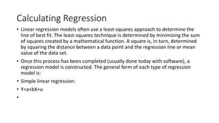 Calculating Regression
• Linear regression models often use a least-squares approach to determine the
line of best fit. The least-squares technique is determined by minimizing the sum
of squares created by a mathematical function. A square is, in turn, determined
by squaring the distance between a data point and the regression line or mean
value of the data set.
• Once this process has been completed (usually done today with software), a
regression model is constructed. The general form of each type of regression
model is:
• Simple linear regression:
• Y=a+bX+u
•
 