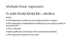 Multiple linear regression:
Y= a+b1 X1+b2 X2+b3 X3+...+bt Xt+u
where:
Y=The dependent variable you are trying to predict or explain
X=The explanatory (independent) variable(s) you are using to predict or
associate with Y
a=The y-intercept
b=(beta coefficient) is the slope of the explanatoryvariable(s)
u=The regression residual or error term
 
