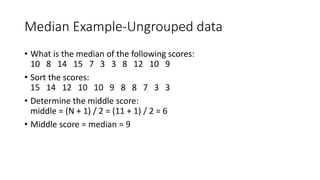 Median Example-Ungrouped data
• What is the median of the following scores:
10 8 14 15 7 3 3 8 12 10 9
• Sort the scores:
15 14 12 10 10 9 8 8 7 3 3
• Determine the middle score:
middle = (N + 1) / 2 = (11 + 1) / 2 = 6
• Middle score = median = 9
 