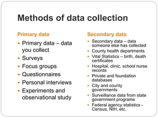 Primary data Secondary data
 Primary data – data
you collect
 Surveys
 Focus groups
 Questionnaires
 Personal interviews
 Experiments and
observational study
 Secondary data – data
someone else has collected
 County health departments
 Vital Statistics – birth, death
certificates
 Hospital, clinic, school nurse
records
 Private and foundation
databases
 City and county
governments
 Surveillance data from state
government programs
 Federal agency statistics -
Census, NIH, etc.
Methods of data collection
 