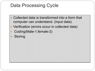 Data Processing Cycle
 Collected data is transformed into a form that
computer can understand. (input data).
 Verification (errors occur in collected data)
 Coding(Male-1,female-2)
 Storing
 
