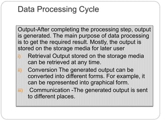 Data Processing Cycle
Output-After completing the processing step, output
is generated. The main purpose of data processing
is to get the required result. Mostly, the output is
stored on the storage media for later user
i) Retrieval Output stored on the storage media
can be retrieved at any time.
ii) Conversion The generated output can be
converted into different forms. For example, it
can be represented into graphical form.
iii) Communication -The generated output is sent
to different places.
 