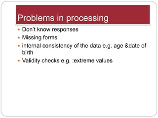 Problems in processing
 Don’t know responses
 Missing forms
 internal consistency of the data e.g. age &date of
birth
 Validity checks e.g. :extreme values
 