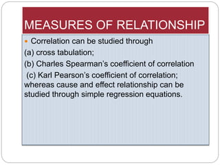 MEASURES OF RELATIONSHIP
 Correlation can be studied through
(a) cross tabulation;
(b) Charles Spearman’s coefficient of correlation
(c) Karl Pearson’s coefficient of correlation;
whereas cause and effect relationship can be
studied through simple regression equations.
 