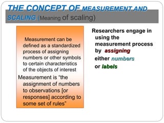 THE CONCEPT OF MEASUREMENT AND
SCALING (Meaning of scaling)
Measurement can be
defined as a standardized
process of assigning
numbers or other symbols
to certain characteristics
of the objects of interest
Measurement is “the
assignment of numbers
to observations [or
responses] according to
some set of rules”
Researchers engage in
using the
measurement process
by assigning
either numbers
or labels
 