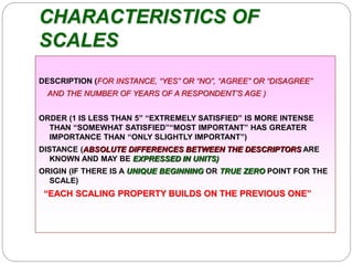 CHARACTERISTICS OF
SCALES
DESCRIPTION (FOR INSTANCE, “YES” OR “NO”, “AGREE” OR “DISAGREE”
AND THE NUMBER OF YEARS OF A RESPONDENT’S AGE )
ORDER (1 IS LESS THAN 5” “EXTREMELY SATISFIED” IS MORE INTENSE
THAN “SOMEWHAT SATISFIED”“MOST IMPORTANT” HAS GREATER
IMPORTANCE THAN “ONLY SLIGHTLY IMPORTANT”)
DISTANCE (ABSOLUTE DIFFERENCES BETWEEN THE DESCRIPTORS ARE
KNOWN AND MAY BE EXPRESSED IN UNITS)
ORIGIN (IF THERE IS A UNIQUE BEGINNING OR TRUE ZERO POINT FOR THE
SCALE)
“EACH SCALING PROPERTY BUILDS ON THE PREVIOUS ONE”
 