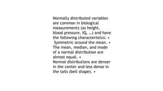 Normally distributed variables
are common in biological
measurements (as height,
blood pressure, IQ, …) and have
the following characteristics: •
Symmetric around the mean. •
The mean, median, and mode
of a normal distribution are
almost equal. •
Normal distributions are denser
in the center and less dense in
the tails (bell shape). •
 