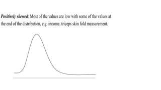 Positively skewed: Most of the values are low with some of the values at
the end of the distribution, e.g. income, triceps skin fold measurement.
 