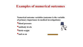 Numerical outcome variables (outcome is the variable
of primary importance in medical investigations)
blood pressure
antibody levels
birth weight
and so on
Examples of numerical outcomes
 