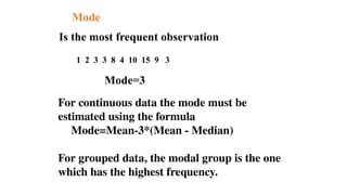 Mode
Is the most frequent observation
1 2 3 3 8 4 10 15 9 3
Mode=3
For continuous data the mode must be
estimated using the formula
Mode=Mean-3*(Mean - Median)
For grouped data, the modal group is the one
which has the highest frequency.
 