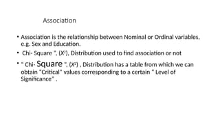 Association
• Association is the relationship between Nominal or Ordinal variables,
e.g. Sex and Education.
• Chi- Square ”, (Χ2
), Distribution used to find association or not
• “ Chi- Square ”, (Χ2
) , Distribution has a table from which we can
obtain “Critical” values corresponding to a certain “ Level of
Significance” .
 