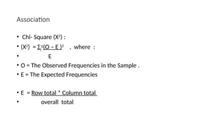 Association
• Chi- Square (Χ2
) :
• (Χ2
) = Σi
n
(O – E )2
, where :
• E
• O = The Observed Frequencies in the Sample .
• E = The Expected Frequencies
• E = Row total * Column total
• overall total
 