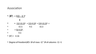 Association
• (Χ2
) = Σ(O – E )2
E
• = (12-15.5)2
+ (13-9.5)2
+ (19-15.5)2
+
• 15.5 9.5 15.5
• + (6-9.5)2
• 9.5
• (Χ2) = 4.16
• Degree of freedom(df)= (# of rows -1)* (# of columns -1) =1
 