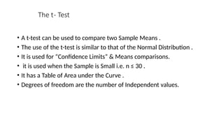 The t- Test
• A t-test can be used to compare two Sample Means .
• The use of the t-test is similar to that of the Normal Distribution .
• It is used for “Confidence Limits” & Means comparisons.
• it is used when the Sample is Small i.e. n ≤ 30 .
• It has a Table of Area under the Curve .
• Degrees of freedom are the number of Independent values.
 