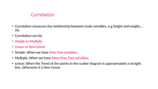 Correlation
• Correlation measures the relationship between Scale variables, e.g height and weight,…
etc
• Correlation can be :
• Simple or Multiple.
• Linear or Non-Linear.
• Simple: When we have Only Two variables.
• Multiple: When we have More than Two variables.
• Linear: When the Trend of the points in the scatter diagram is approximately a straight
line. Otherwise it is Non-Linear.
 