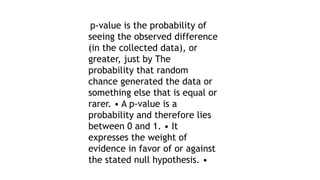 p-value is the probability of
seeing the observed difference
(in the collected data), or
greater, just by The
probability that random
chance generated the data or
something else that is equal or
rarer. • A p-value is a
probability and therefore lies
between 0 and 1. • It
expresses the weight of
evidence in favor of or against
the stated null hypothesis. •
 