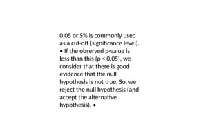 0.05 or 5% is commonly used
as a cut-off (significance level).
• If the observed p-value is
less than this (p < 0.05), we
consider that there is good
evidence that the null
hypothesis is not true. So, we
reject the null hypothesis (and
accept the alternative
hypothesis). •
 