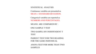 STATISTICAL ANALYSIS
Continuous variables are presented as
MEAN ± STANDARD DEVIATION.
Categorical variables are reported as
NUMBERS AND PERCENTAGES.
MEANS ARE COMPARED BY :
ONE SAMPLE T TEST
TWO SAMPLE BY INDEPENDENT T
TEST
PAIRED T TEST FOR TWO READING
FOR THE SAME INDIVIDUAL
ANOVA TEST FOR MORE THAN TWO
SAMPLES
 