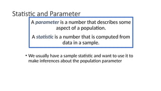 Statistic and Parameter
A parameter is a number that describes some
aspect of a population.
A statistic is a number that is computed from
data in a sample.
• We usually have a sample statistic and want to use it to
make inferences about the population parameter
 