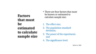 Factors
that must
be
estimated
to calculate
sample size
• There are four factors that must
be known or estimated to
calculate sample size:
1. The effect size;
2. The population standard
deviation;
3. The power of the experiment;
and
4. The significance level.
Dell et al., 2002
 